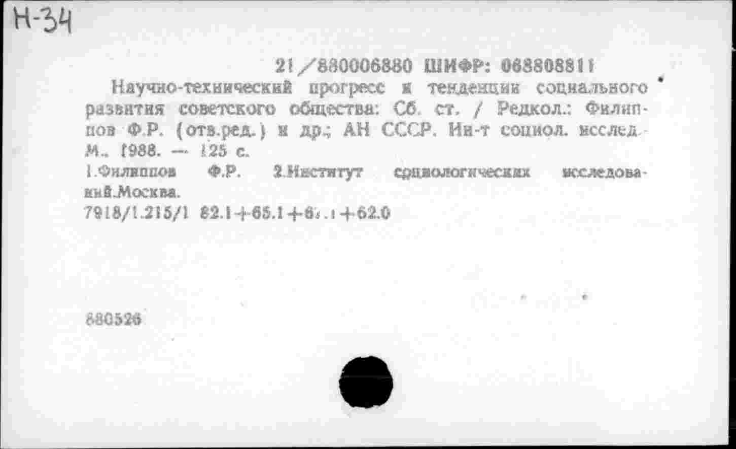 ﻿21/880006880 ШИФР: 068808881
Научно-технический прогресс к тенденции социального развитая советского общества. Сб. ст. / Редкол.: Филиппов ФР. (отв.ред.) к др^ АН СССР. Ии-т сопиол. исслед. М.. 1988. — 125 С.
1 .'Филиппов Ф.Р. 2.Иастятут социологических исследоы Ешй.Мосхва.
7918/1.215/1 82.1 -f65.1 +«<. I +62.0
880526